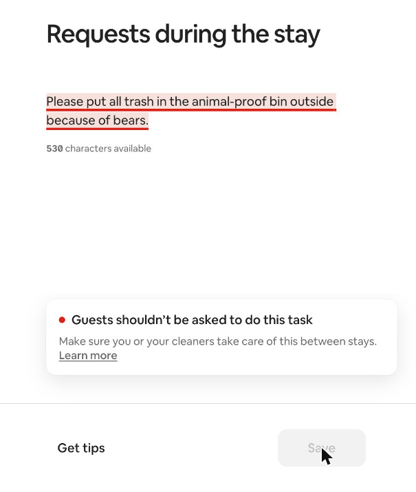 We tested Airbnb's new house rules checker. Here's what it flags, and what it means for managers 3 Airbnb Listing editor screenshot: the request “Please put all trash in the animal-proof bin outside because of bears” is underlined in red, with the warning “Guests shouldn’t be asked to do this task” and the Save button disabled.